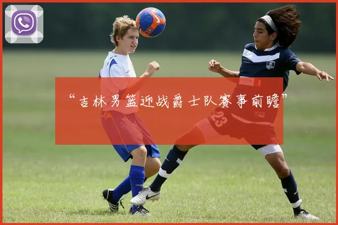 “吉林男篮迎战爵士队赛事前瞻”