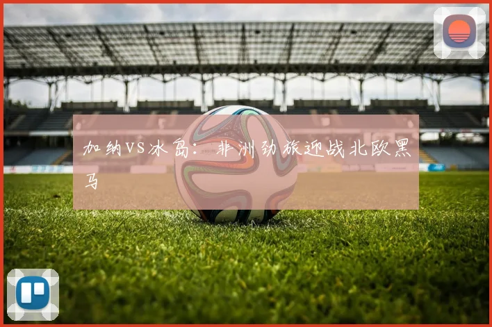 加纳vs冰岛:非洲劲旅迎战北欧黑马