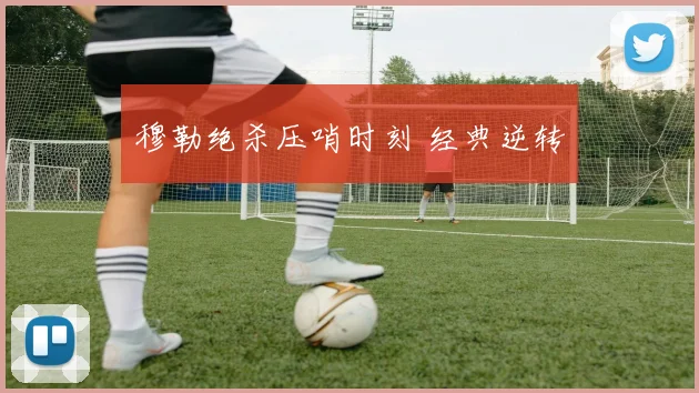 穆勒绝杀压哨时刻 经典逆转