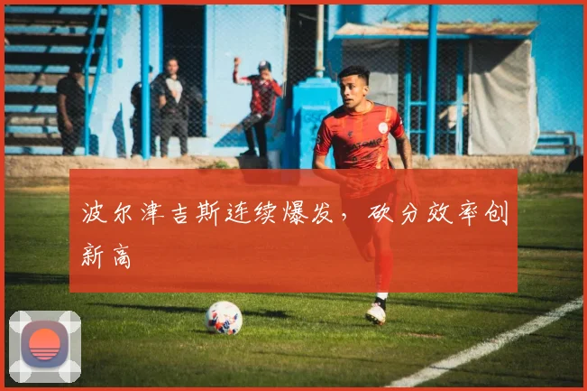 波尔津吉斯连续爆发，砍分效率创新高