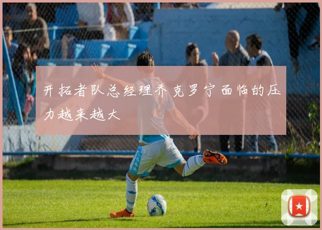 开拓者队总经理乔克罗宁面临的压力越来越大