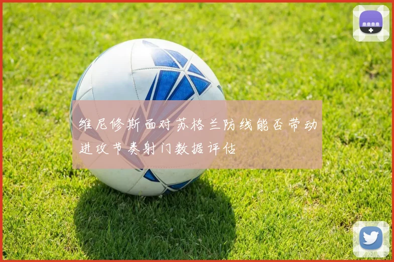 维尼修斯面对苏格兰防线能否带动进攻节奏射门数据评估