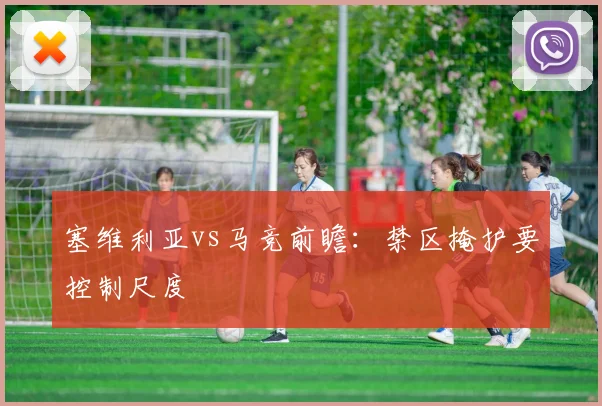 塞维利亚vs马竞前瞻：禁区掩护要控制尺度
