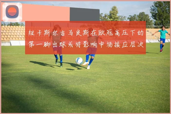 纽卡斯尔吉马良斯在欧冠高压下的第一脚出球或将影响中场接应层次