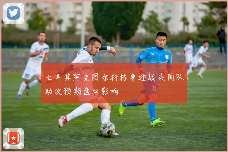 土耳其阿克图尔科格鲁迎战美国队助攻预期盘口影响