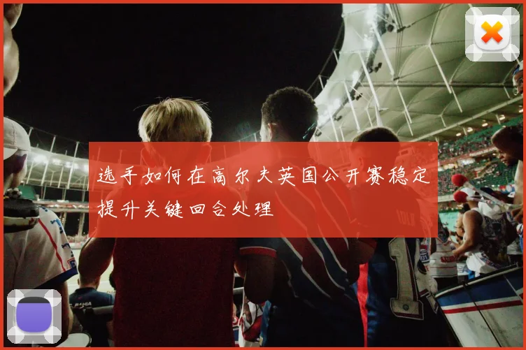 选手如何在高尔夫英国公开赛稳定提升关键回合处理