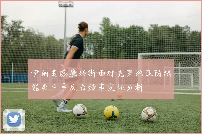 伊纳基威廉姆斯面对克罗地亚防线能否主导反击赔率变化分析