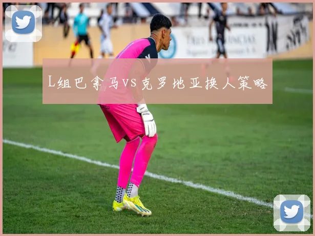 L组巴拿马vs克罗地亚换人策略