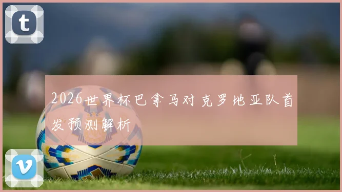 2026世界杯巴拿马对克罗地亚队首发预测解析