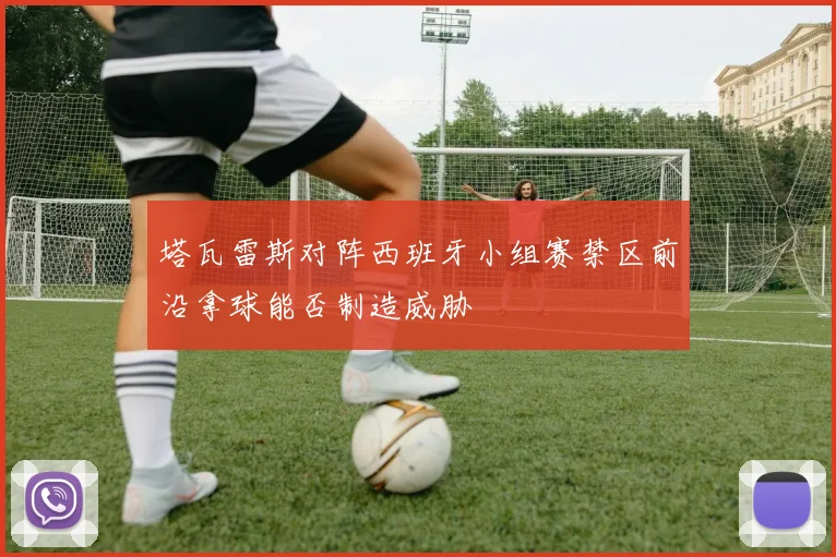 塔瓦雷斯对阵西班牙小组赛禁区前沿拿球能否制造威胁