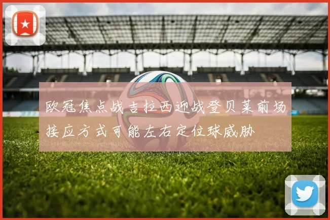 欧冠焦点战吉拉西迎战登贝莱前场接应方式可能左右定位球威胁