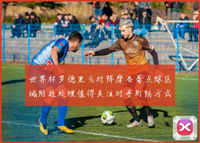 世界杯罗德里戈对阵摩洛哥点球区域附近处理值得关注对手盯防方式