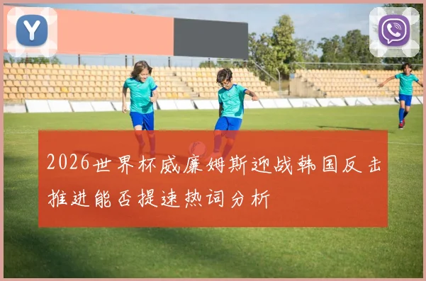 2026世界杯威廉姆斯迎战韩国反击推进能否提速热词分析