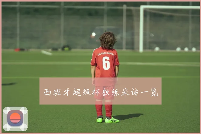 西班牙超级杯教练采访一览