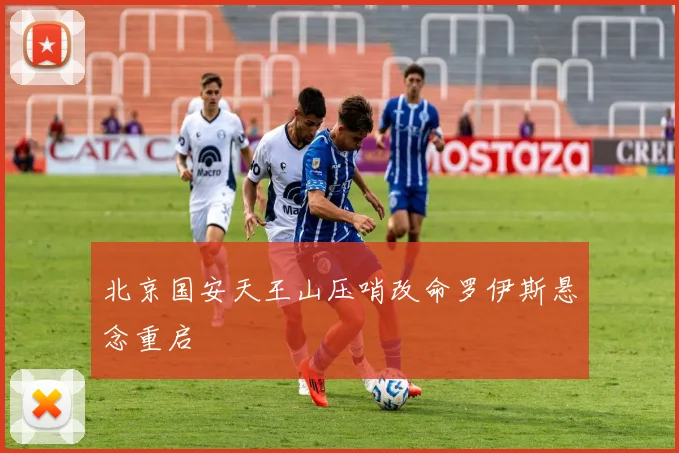 北京国安天王山压哨改命罗伊斯悬念重启
