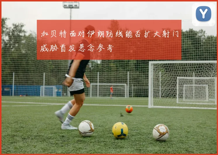 加贝特面对伊朗防线能否扩大射门威胁首发悬念参考