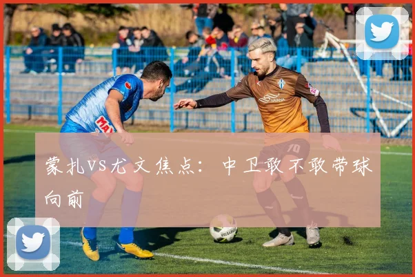 蒙扎vs尤文焦点：中卫敢不敢带球向前