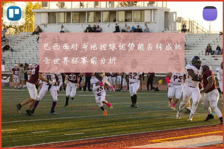 巴西面对海地控球优势能否转成机会世界杯赛前分析