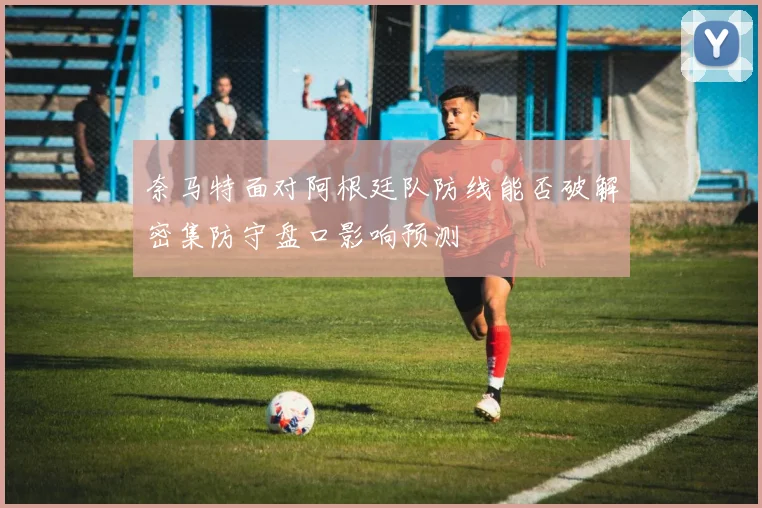 奈马特面对阿根廷队防线能否破解密集防守盘口影响预测