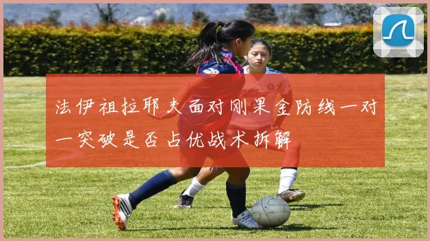法伊祖拉耶夫面对刚果金防线一对一突破是否占优战术拆解