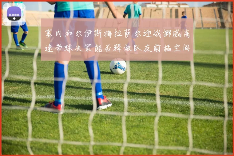 塞内加尔伊斯梅拉萨尔迎战挪威高速带球决策能否释放队友前插空间